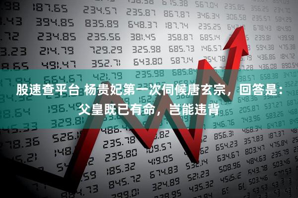 股速查平台 杨贵妃第一次伺候唐玄宗，回答是：父皇既已有命，岂能违背