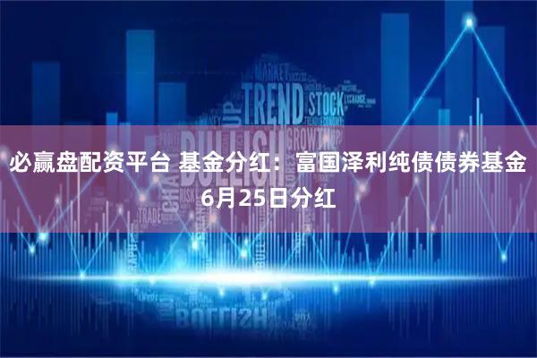 必赢盘配资平台 基金分红：富国泽利纯债债券基金6月25日分红
