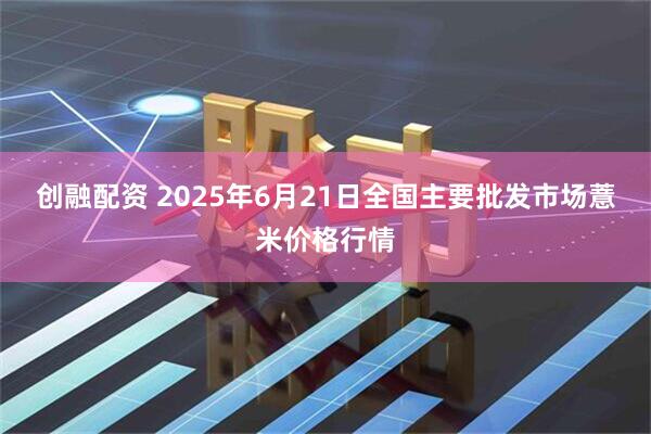 创融配资 2025年6月21日全国主要批发市场薏米价格行情