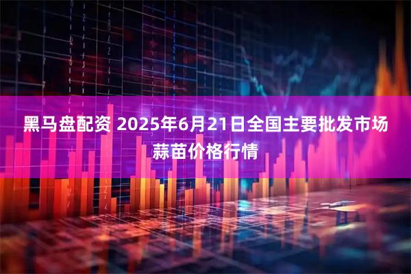 黑马盘配资 2025年6月21日全国主要批发市场蒜苗价格行情