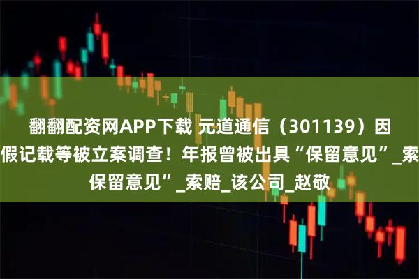 翻翻配资网APP下载 元道通信（301139）因财务数据存在虚假记载等被立案调查！年报曾被出具“保留意见”_索赔_该公司_赵敬