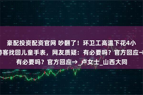 豪配投资配资官网 吵翻了！环卫工高温下花4小时翻8吨垃圾，为游客找回儿童手表，网友质疑：有必要吗？官方回应→_卢女士_山西大同