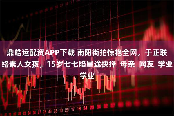 鼎皓运配资APP下载 南阳街拍惊艳全网，于正联络素人女孩，15岁七七陷星途抉择_母亲_网友_学业