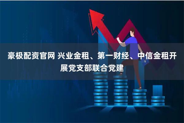 豪极配资官网 兴业金租、第一财经、中信金租开展党支部联合党建