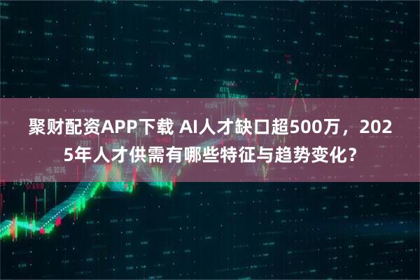 聚财配资APP下载 AI人才缺口超500万，2025年人才供需有哪些特征与趋势变化？