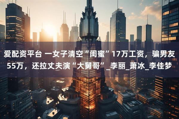 爱配资平台 一女子清空“闺蜜”17万工资，骗男友55万，还拉丈夫演“大舅哥”_李丽_萧冰_李佳梦