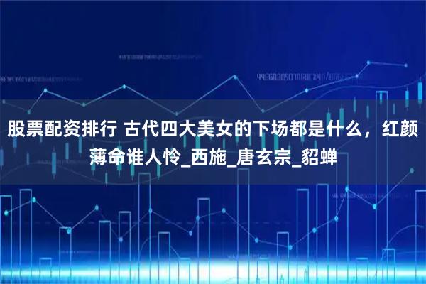 股票配资排行 古代四大美女的下场都是什么，红颜薄命谁人怜_西施_唐玄宗_貂蝉