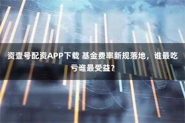 资壹号配资APP下载 基金费率新规落地，谁最吃亏谁最受益？