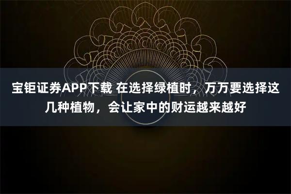 宝钜证券APP下载 在选择绿植时，万万要选择这几种植物，会让家中的财运越来越好