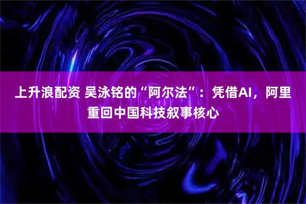 上升浪配资 吴泳铭的“阿尔法”：凭借AI，阿里重回中国科技叙事核心