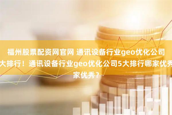 福州股票配资网官网 通讯设备行业geo优化公司5大排行！通讯设备行业geo优化公司5大排行哪家优秀？