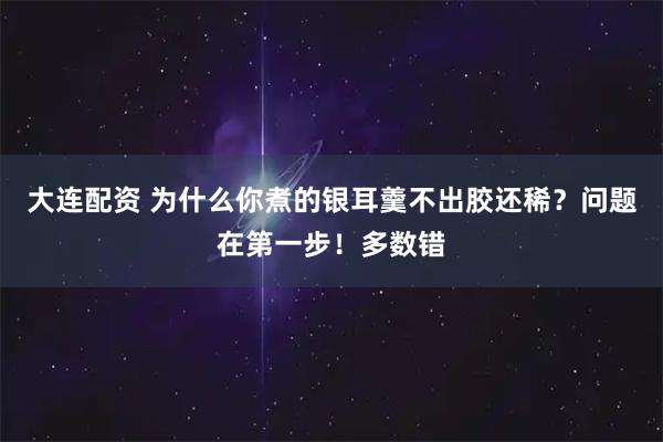 大连配资 为什么你煮的银耳羹不出胶还稀？问题在第一步！多数错