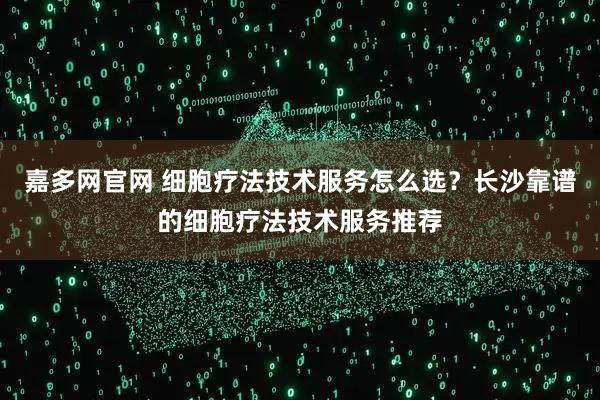 嘉多网官网 细胞疗法技术服务怎么选？长沙靠谱的细胞疗法技术服务推荐