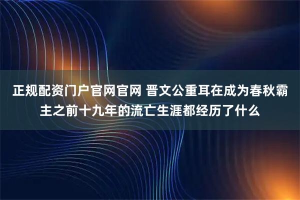 正规配资门户官网官网 晋文公重耳在成为春秋霸主之前十九年的流亡生涯都经历了什么