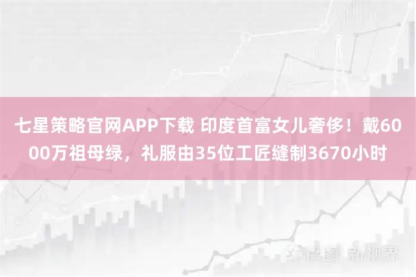 七星策略官网APP下载 印度首富女儿奢侈！戴6000万祖母绿，礼服由35位工匠缝制3670小时
