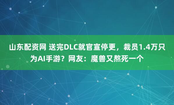 山东配资网 送完DLC就官宣停更，裁员1.4万只为AI手游？网友：魔兽又熬死一个