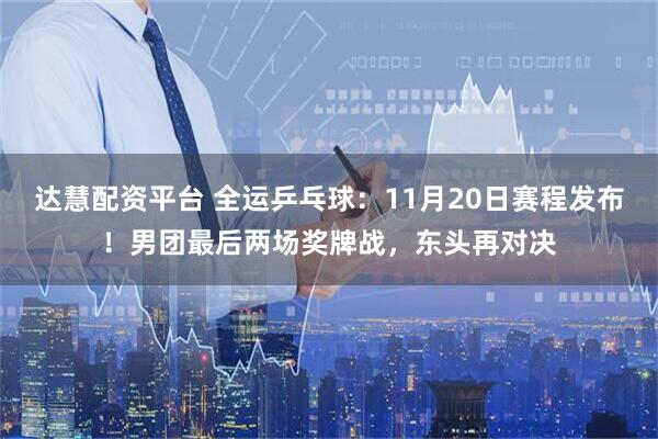达慧配资平台 全运乒乓球：11月20日赛程发布！男团最后两场奖牌战，东头再对决