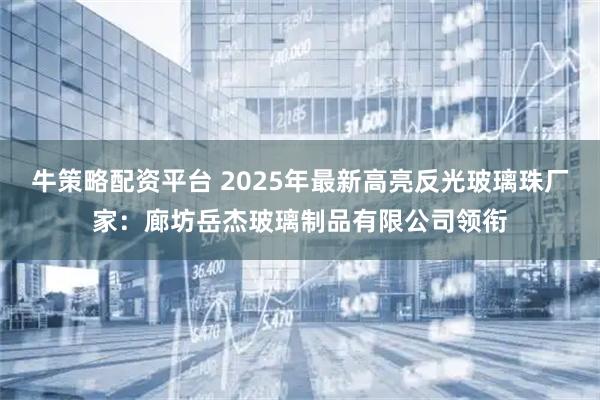 牛策略配资平台 2025年最新高亮反光玻璃珠厂家：廊坊岳杰玻璃制品有限公司领衔