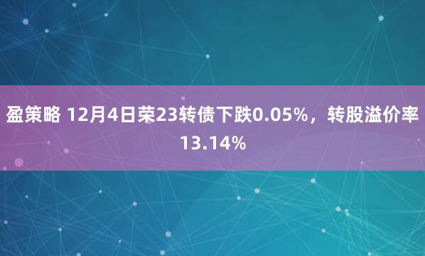 盈策略 12月4日荣23转债下跌0.05%，转股溢价率13.14%
