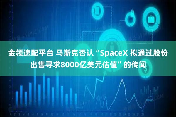 金领速配平台 马斯克否认“SpaceX 拟通过股份出售寻求8000亿美元估值”的传闻