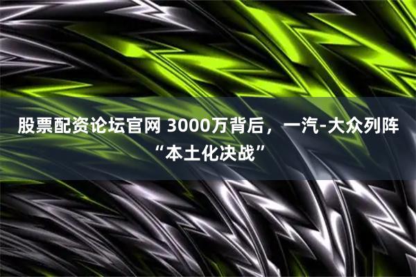 股票配资论坛官网 3000万背后，一汽-大众列阵“本土化决战”