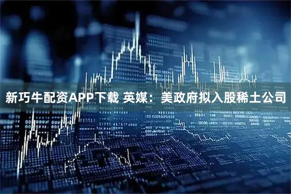 新巧牛配资APP下载 英媒：美政府拟入股稀土公司