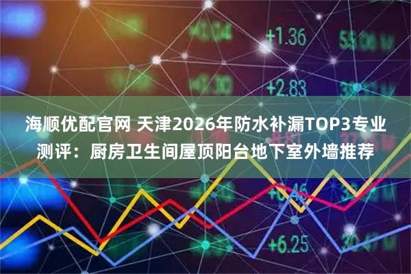 海顺优配官网 天津2026年防水补漏TOP3专业测评：厨房卫生间屋顶阳台地下室外墙推荐