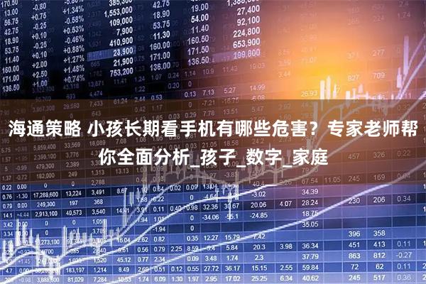 海通策略 小孩长期看手机有哪些危害？专家老师帮你全面分析_孩子_数字_家庭