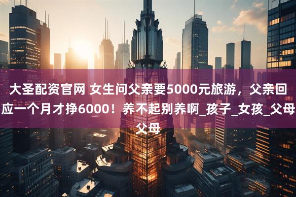 大圣配资官网 女生问父亲要5000元旅游，父亲回应一个月才挣6000！养不起别养啊_孩子_女孩_父母