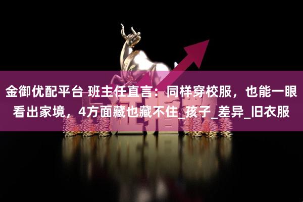 金御优配平台 班主任直言：同样穿校服，也能一眼看出家境，4方面藏也藏不住_孩子_差异_旧衣服