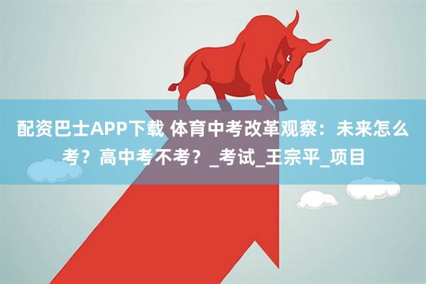 配资巴士APP下载 体育中考改革观察：未来怎么考？高中考不考？_考试_王宗平_项目
