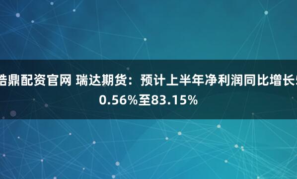 皓鼎配资官网 瑞达期货：预计上半年净利润同比增长50.56%至83.15%