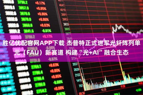 胜亿优配官网APP下载 杰普特正式进军光纤阵列单元（FAU）新赛道 构建“光+AI”融合生态