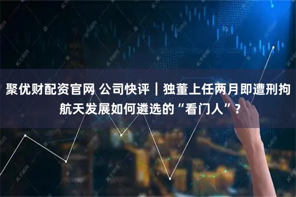 聚优财配资官网 公司快评︱独董上任两月即遭刑拘 航天发展如何遴选的“看门人”？