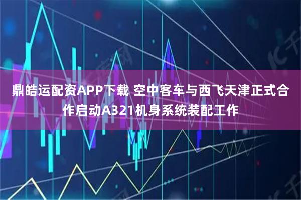 鼎皓运配资APP下载 空中客车与西飞天津正式合作启动A321机身系统装配工作