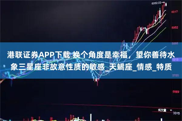 港联证券APP下载 换个角度是幸福，望你善待水象三星座非故意性质的敏感_天蝎座_情感_特质