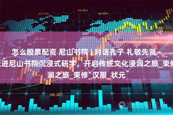 怎么股票配资 尼山书院 | 对话孔子 礼敬先贤——奇山小学走进尼山书院沉浸式研学，开启传统文化浸润之旅_束修_汉服_状元