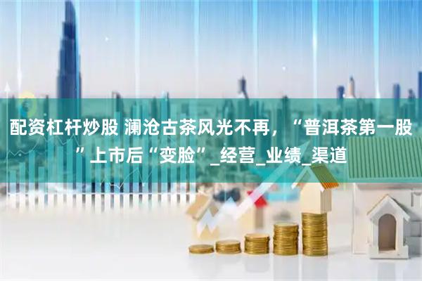 配资杠杆炒股 澜沧古茶风光不再，“普洱茶第一股”上市后“变脸”_经营_业绩_渠道