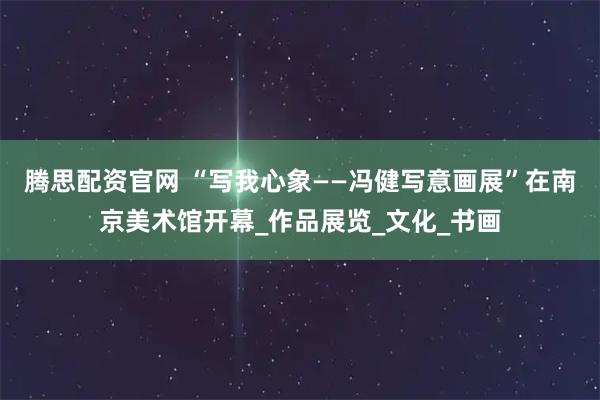 腾思配资官网 “写我心象——冯健写意画展”在南京美术馆开幕_作品展览_文化_书画