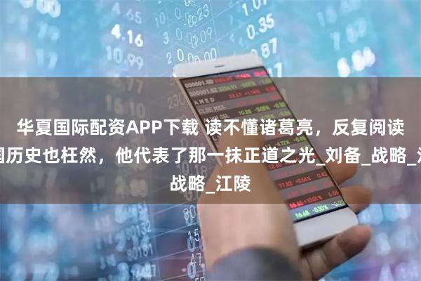 华夏国际配资APP下载 读不懂诸葛亮，反复阅读三国历史也枉然，他代表了那一抹正道之光_刘备_战略_江陵