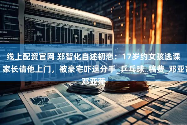 线上配资官网 郑智化自述初恋：17岁约女孩逃课，家长请他上门，被豪宅吓退分手_乒乓球_稿费_邓亚萍