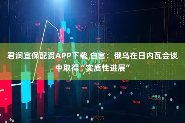 君润宜保配资APP下载 白宫：俄乌在日内瓦会谈中取得“实质性进展”