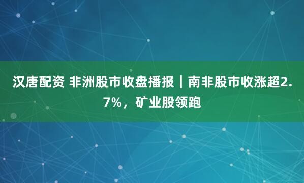 汉唐配资 非洲股市收盘播报｜南非股市收涨超2.7%，矿业股领跑
