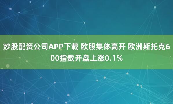 炒股配资公司APP下载 欧股集体高开 欧洲斯托克600指数开盘上涨0.1%