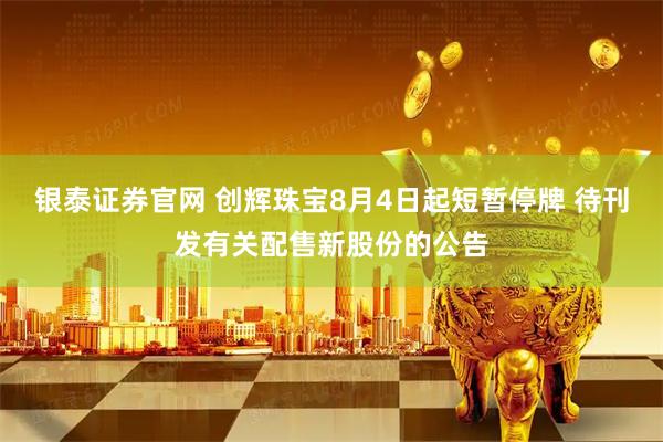银泰证券官网 创辉珠宝8月4日起短暂停牌 待刊发有关配售新股份的公告