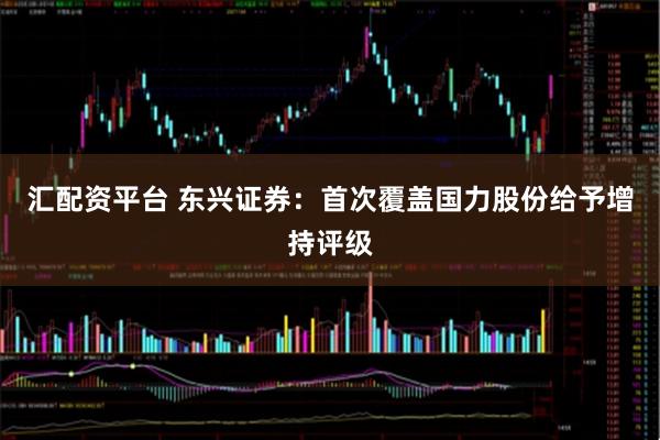 汇配资平台 东兴证券：首次覆盖国力股份给予增持评级