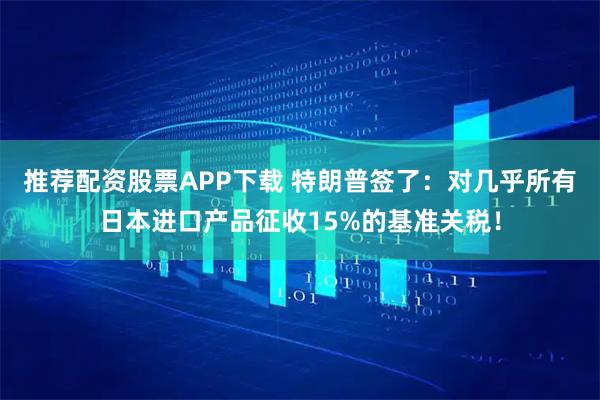 推荐配资股票APP下载 特朗普签了：对几乎所有日本进口产品征收15%的基准关税！