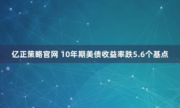亿正策略官网 10年期美债收益率跌5.6个基点
