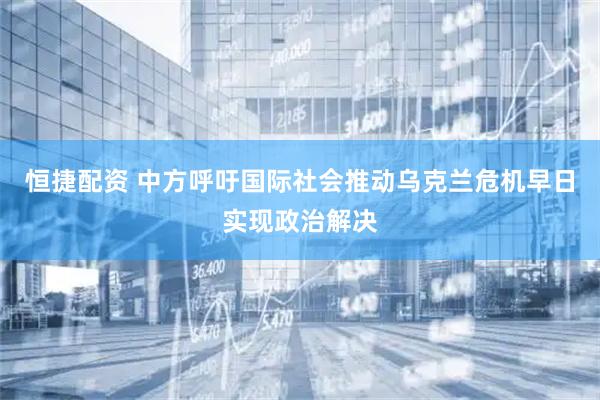 恒捷配资 中方呼吁国际社会推动乌克兰危机早日实现政治解决