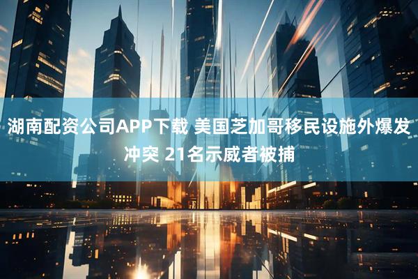 湖南配资公司APP下载 美国芝加哥移民设施外爆发冲突 21名示威者被捕